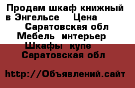 Продам шкаф книжный в Энгельсе. › Цена ­ 4 000 - Саратовская обл. Мебель, интерьер » Шкафы, купе   . Саратовская обл.